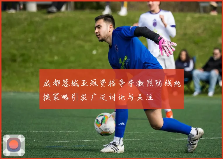 成都蓉城亚冠资格争夺激烈防线轮换策略引发广泛讨论与关注