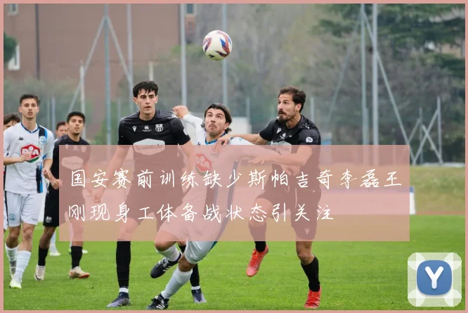 国安赛前训练缺少斯帕吉奇李磊王刚现身工体备战状态引关注