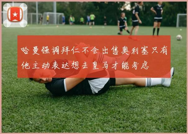 哈曼强调拜仁不会出售奥利塞只有他主动表达想去皇马才能考虑